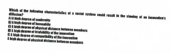 Which of the following characteristics of a social system could result in the slowing of an innovation's diffusion?
A) A high degree of modernity
B) A high degree of homophily
C) A high degree of physical distance between members
D) A high degree of trialability of the innovation
E) A high degree of compatibility of the innovation
A high degree of physical distance between members
