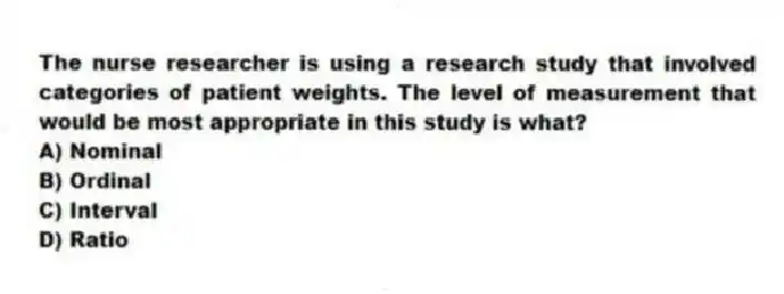 The nurse researcher is using a research study that involved categories of patient weights. The level of measurement that would be most appropriate in this study is what?
A) Nominal
B) Ordinal
C) Interval
D) Ratio