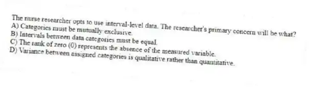 The nurse researcher opts to use interval-level data. The researcher's primary concern will be what?
A) Categories must be mutually exclusive.
B) Intervals between data categories must be equal.
C) The rank of zero (0) represents the absence of the measured variable.
D) Variance between assigned categories is qualitative rather than quantitative.