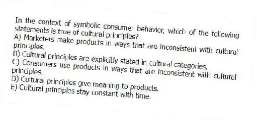 In the context of symbolic consumer behavior, which of the following statements is true of cultural principles?
A) Marketers make products in ways that are inconsistent with cultural principles.
B) Cultural principles are explicitly stated in cultural categories.
C) Consumers use products in ways that are inconsistent with cultural principles.
D) Cultural principles give meaning to products.
E) Cultural principles stay constant with time.