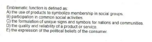 Emblematic function is defined as:
A) the use of products to symbolize membership in social groups.
B) participation in common social activities.
C) the formulation of unique signs and symbols for nations and communities.
D) the quality and reliability of a product or service.
E) the expression of the political beliefs of the consumer.