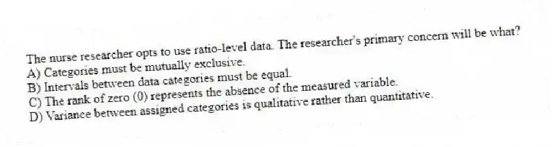 The nurse researcher opts to use ratio-level data. The researcher's primary concern will be what?
A) Categories must be mutually exclusive.
B) Intervals between data categories must be equal.
C) The rank of zero (0) represents the absence of the measured variable.
D) Variance between assigned categories is qualitative rather than quantitative.