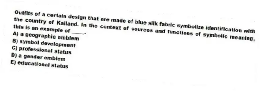 Outfits of a certain design that are made of blue silk fabric symbolize identification with the country of Kailand. In the context of sources and functions of symbolic meaning, this is an example of _____.
A) a geographic emblem
B) symbol development
C) professional status
D) a gender emblem
E) educational status