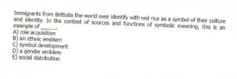 Immigrants from Brittolia the world over identify with red rice as a symbol of their culture and identity. In the context of sources and functions of symbolic meaning, this is an example of _____.
A) role acquisition
B) an ethnic emblem
C) symbol development
D) a gender emblem
E) social distribution