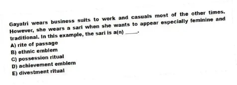 Gayatri wears business suits to work and casuals most of the other times. However, she wears a sari when she wants to appear especially feminine and traditional. In this example, the sari is a(n) _____.
A) rite of passage
B) ethnic emblem
C) possession ritual
D) achievement emblem
E) divestment ritual