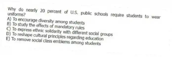 Why do nearly 20 percent of U.S. public schools require students to wear uniforms?
A) To encourage diversity among students
B) To study the effects of mandatory rules
C) To express ethnic solidarity with different social groups
D) To reshape cultural principles regarding education
E) To remove social class emblems among students
