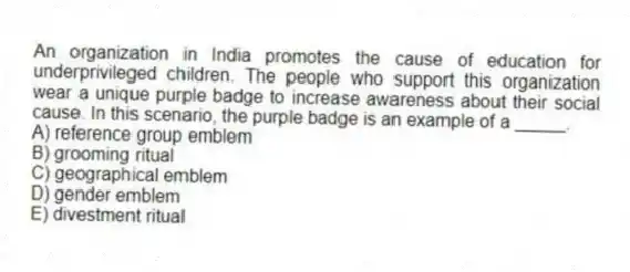 An organization in India promotes the cause of education for underprivileged children. The people who support this organization wear a unique purple badge to increase awareness about their social cause. In this scenario, the purple badge is an example of a _____.
A) reference group emblem
B) grooming ritual
C) geographical emblem
D) gender emblem
E) divestment ritual