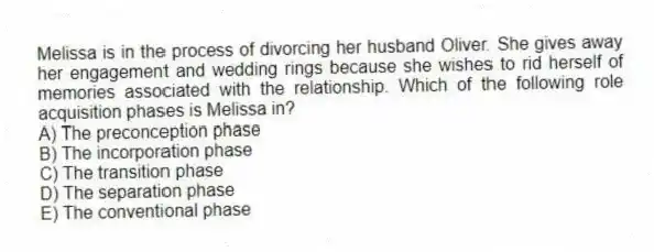 Melissa is in the process of divorcing her husband Oliver. She gives away her engagement and wedding rings because she wishes to rid herself of memories associated with the relationship. Which of the following role acquisition phases is Melissa in?
A) The preconception phase
B) The incorporation phase
C) The transition phase
D) The separation phase
E) The conventional phase