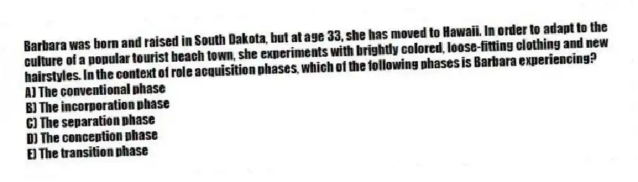 Barbara was born and raised in South Dakota, but at age 33, she has moved to Hawaii. In order to adapt to the culture of a popular tourist beach town, she experiments with brightly colored, loose-fitting clothing and new hairstyles. In the context of role acquisition phases, which of the following phases is Barbara experiencing?
A) The conventional phase
B) The incorporation phase
C) The separation phase
D) The conception phase
E) The transition phase