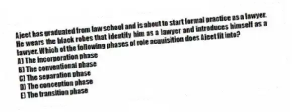 Ajeet has graduated from law school and is about to start formal practice as a lawyer. He wears the black robes that identify him as a lawyer and introduces himself as a lawyer. Which of the following phases of role acquisition does Ajeet fit into?
A) The incorporation phase
B) The conventional phase
C) The separation phase
D) The conception phase
E) The transition phase