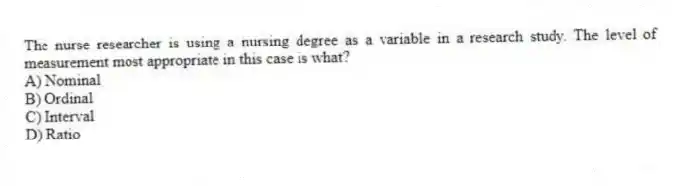 The nurse researcher is using a nursing degree as a variable in a research study. The level of measurement most appropriate in this case is what?
A) Nominal
B) Ordinal
C) Interval
D) Ratio