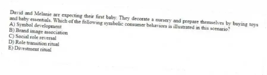 David and Melanie are expecting their first baby. They decorate a nursery and prepare themselves by buying toys and baby essentials. Which of the following symbolic consumer behaviors is illustrated in this scenario?
A) Symbol development
B) Brand image association
C) Social role reversal
D) Role transition ritual
E) Divestment ritual