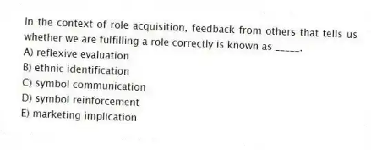 In the context of role acquisition, feedback from others that tells us whether we are fulfilling a role correctly is known as _____.
A) reflexive evaluation
B) ethnic identification
C) symbol communication
D) symbol reinforcement
E) marketing implication
