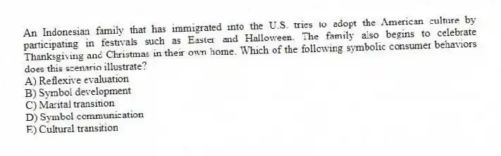 An Indonesian family that has immigrated into the U.S. tries to adopt the American culture by participating in festivals such as Easter and Halloween. The family also begins to celebrate Thanksgiving and Christmas in their own home. Which of the following symbolic consumer behaviors does this scenario illustrate?
A) Reflexive evaluation
B) Symbol development
C) Marital transition
D) Symbol communication
E) Cultural transition