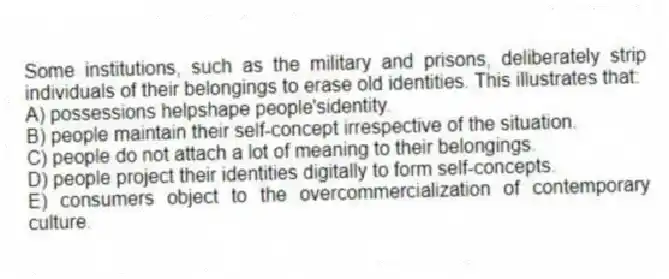 Some institutions, such as the military and prisons, deliberately strip individuals of their belongings to erase old identities. This illustrates that:
A) possessions helpshape people'sidentity.
B) people maintain their self-concept irrespective of the situation.
C) people do not attach a lot of meaning to their belongings.
D) people project their identities digitally to form self-concepts.
E) consumers object to the overcommercialization of contemporary culture.