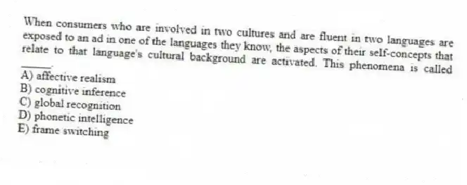When consumers who are involved in two cultures and are fluent in two languages are exposed to an ad in one of the languages they know, the aspects of their self-concepts that relate to that language's cultural background are activated. This phenomena is called _____.
A) affective realism
B) cognitive inference
C) global recognition
D) phonetic intelligence
E) frame switching