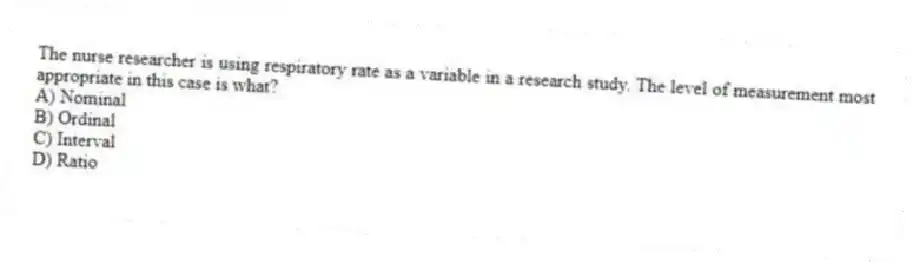 The nurse researcher is using respiratory rate as a variable in a research study. The level of measurement most appropriate in this case is what?
A) Nominal
B) Ordinal
C) Interval
D) Ratio