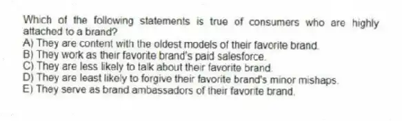 Which of the following statements is true of consumers who are highly attached to a brand?
A) They are content with the oldest models of their favorite brand.
B) They work as their favorite brand's paid salesforce.
C) They are less likely to talk about their favorite brand.
D) They are least likely to forgive their favorite brand's minor mishaps.
E) They serve as brand ambassadors of their favorite brand.