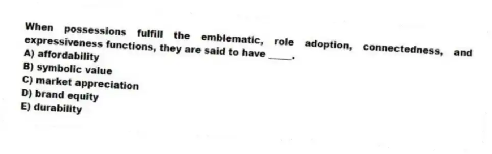 When possessions fulfill the emblematic, role adoption, connectedness, and expressiveness functions, they are said to have _____.
A) affordability
B) symbolic value
C) market appreciation
D) brand equity
E) durability