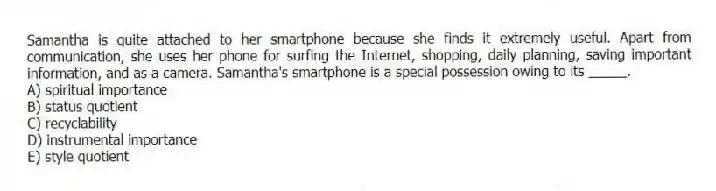 Samantha is quite attached to her smartphone because she finds it extremely useful. Apart from communication, she uses her phone for surfing the Internet, shopping, daily planning, saving important information, and as a camera. Samantha's smartphone is a special possession owing to its _____.
A) spiritual importance
B) status quotient
C) recyclability
D) instrumental importance
E) style quotient