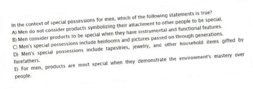 In the context of special possessions for men, which of the following statements is true?
A) Men do not consider products symbolizing their attachment to other people to be special.
B) Men consider products to be special when they have instrumental and functional features.
C) Men's special possessions include heirlooms and pictures passed on through generations.
D) Men's special possessions include tapestries, jewelry, and other household items gifted by forefathers.
E) For men, products are most special when they demonstrate the environment's mastery over people.