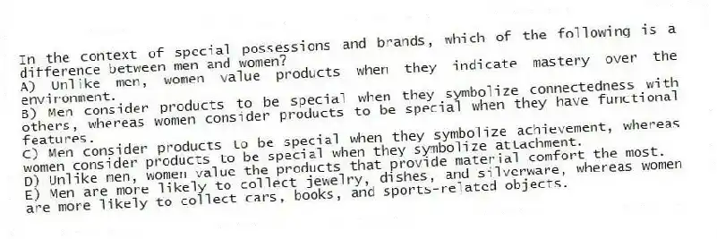 In the context of special possessions and brands, which of the following is a difference between men and women?
A) Unlike men, women value products when they indicate mastery over the environment.
B) Men consider products to be special when they symbolize connectedness with others, whereas women consider products to be special when they have functional features.
C) Men consider products to be special when they symbolize achievement, whereas women consider products to be special when they symbolize attachment.
D) Unlike men, women value the products that provide material comfort the most.
E) Men are more likely to collect jewelry, dishes, and silverware, whereas women are more likely to collect cars, books, and sports-related objects.