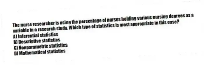 The nurse researcher is using the percentage of nurses holding various nursing degrees as a variable in a research study. Which type of statistics is most appropriate in this case?
A) Inferential statistics
B) Descriptive statistics
C) Nonparametric statistics
D) Mathematical statistics