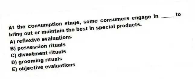 At the consumption stage, some consumers engage in _____ to bring out or maintain the best in special products.
A) reflexive evaluations
B) possession rituals
C) divestment rituals
D) grooming rituals
E) objective evaluations