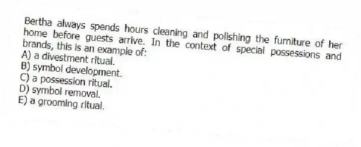 Bertha always spends hours cleaning and polishing the furniture of her home before guests arrive. In the context of special possessions and brands, this is an example of:
A) a divestment ritual.
B) symbol development.
C) a possession ritual.
D) symbol removal.
E) a grooming ritual.