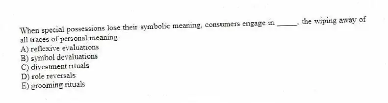 When special possessions lose their symbolic meaning, consumers engage in _____, the wiping away of all traces of personal meaning.
A) reflexive evaluations
B) symbol devaluations
C) divestment rituals
D) role reversals
E) grooming rituals