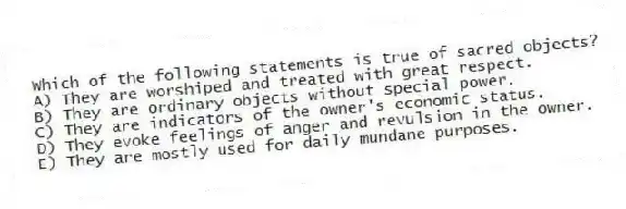 Which of the following statements is true of sacred objects?
A) They are worshiped and treated with great respect.
B) They are ordinary objects without special power.
C) They are indicators of the owner's economic status.
D) They evoke feelings of anger and revulsion in the owner.
E) They are mostly used for daily mundane purposes.