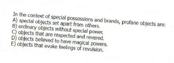 In the context of special possessions and brands, profane objects are:
A) special objects set apart from others.
B) ordinary objects without special power.
C) objects that are respected and revered.
D) objects believed to have magical powers.
E) objects that evoke feelings of revulsion.