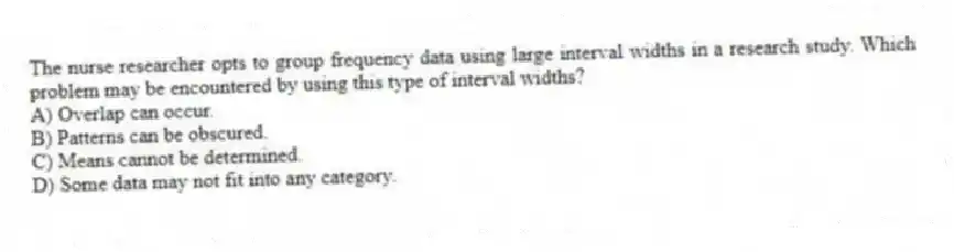 The nurse researcher opts to group frequency data using large interval widths in a research study. Which problem may be encountered by using this type of interval widths?
A) Overlap can occur.
B) Patterns can be obscured.
C) Means cannot be determined.
D) Some data may not fit into any category.