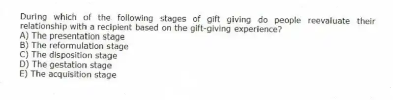 During which of the following stages of gift giving do people reevaluate their relationship with a recipient based on the gift-giving experience?
A) The presentation stage
B) The reformulation stage
C) The disposition stage
D) The gestation stage
E) The acquisition stage