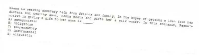 Reena is seeking monetary help from friends and family. In the hopes of getting a loan from her distant but wealthy aunt, Reena meets and gifts her a silk scarf. In this scenario, Reena's motive in giving a gift to her aunt is _____.
A) antagonistic
B) obligatory
C) compensatory
D) instrumental
E) altruistic