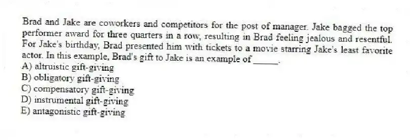 Brad and Jake are coworkers and competitors for the post of manager. Jake bagged the top performer award for three quarters in a row, resulting in Brad feeling jealous and resentful. For Jake's birthday, Brad presented him with tickets to a movie starring Jake's least favorite actor. In this example, Brad's gift to Jake is an example of _____.
A) altruistic gift-giving
B) obligatory gift-giving
C) compensatory gift-giving
D) instrumental gift-giving
E) antagonistic gift-giving