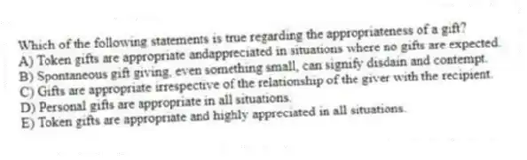Which of the following statements is true regarding the appropriateness of a gift?
A) Token gifts are appropriate andappreciated in situations where no gifts are expected.
B) Spontaneous gift giving, even something small, can signify disdain and contempt.
C) Gifts are appropriate irrespective of the relationship of the giver with the recipient.
D) Personal gifts are appropriate in all situations.
E) Token gifts are appropriate and highly appreciated in all situations.