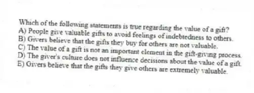 Which of the following statements is true regarding the value of a gift?
A) People give valuable gifts to avoid feelings of indebtedness to others.
B) Givers believe that the gifts they buy for others are not valuable.
C) The value of a gift is not an important element in the gift-giving process.
D) The giver's culture does not influence decisions about the value of a gift.
E) Givers believe that the gifts they give others are extremely valuable.