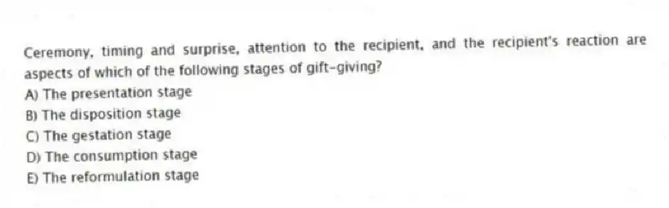 Ceremony, timing and surprise, attention to the recipient, and the recipient's reaction are aspects of which of the following stages of gift-giving?
A) The presentation stage
B) The disposition stage
C) The gestation stage
D) The consumption stage
E) The reformulation stage