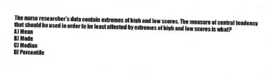 The nurse researcher's data contain extremes of high and low scores. The measure of central tendency that should be used in order to be least affected by extremes of high and low scores is what?
A) Mean
B) Mode
C) Median
D) Percentile