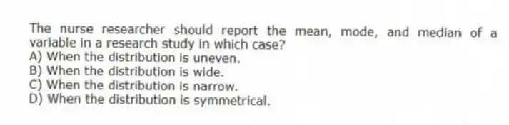 The nurse researcher should report the mean, mode, and median of a variable in a research study in which case?
A) When the distribution is uneven.
B) When the distribution is wide.
C) When the distribution is narrow.
D) When the distribution is symmetrical.