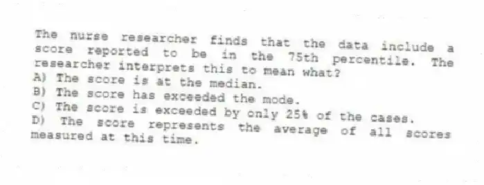 The nurse researcher finds that the data include a score reported to be in the 75th percentile. The researcher interprets this to mean what?
A) The score is at the median.
B) The score has exceeded the mode.
C) The score is exceeded by only 25% of the cases.
D) The score represents the average of all scores measured at this time.