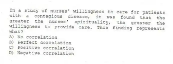 In a study of nurses' willingness to care for patients with a contagious disease, it was found that the greater the nurses' spirituality, the greater the willingness to provide care. This finding represents what?
A) No correlation
B) Perfect correlation
C) Positive correlation
D) Negative correlation