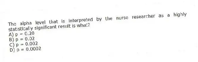 The alpha level that is interpreted by the nurse researcher as a highly statistically significant result is what?
A) p = 0.20
B) p = 0.02
C) p = 0.002
D) p = 0.0002