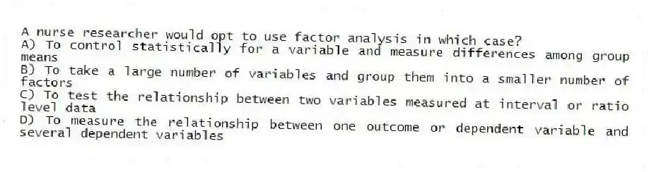 A nurse researcher would opt to use factor analysis in which case?
A) To control statistically for a variable and measure differences among group means
B) To take a large number of variables and group them into a smaller number of factors
C) To test the relationship between two variables measured at interval or ratio level data
D) To measure the relationship between one outcome or dependent variable and several dependent variables
