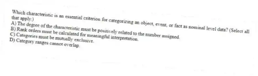 Which characteristic is an essential criterion for categorizing an object, event, or fact as nominal level data? (Select all that apply.)
A) The degree of the characteristic must be positively related to the number assigned.
B) Rank orders must be calculated for meaningful interpretation.
C) Categories must be mutually exclusive.
D) Category ranges cannot overlap.