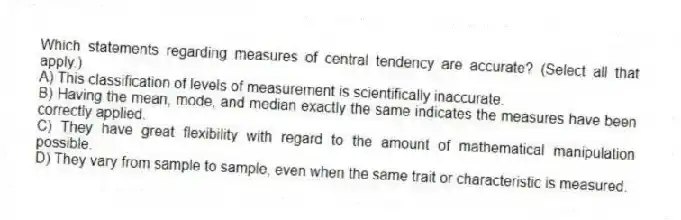 Which statements regarding measures of central tendency are accurate? (Select all that apply.)
A) This classification of levels of measurement is scientifically inaccurate.
B) Having the mean, mode, and median exactly the same indicates the measures have been correctly applied.
C) They have great flexibility with regard to the amount of mathematical manipulation possible.
D) They vary from sample to sample, even when the same trait or characteristic is measured.