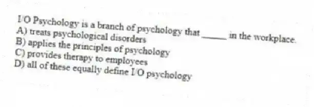 I/O Psychology is a branch of psychology that _____ in the workplace.
A) treats psychological disorders
B) applies the principles of psychology
C) provides therapy to employees
D) all of these equally define I/O psychology