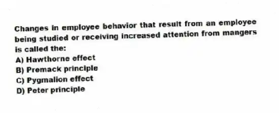 Changes in employee behavior that result from an employee being studied or receiving increased attention from mangers is called the:
A) Hawthorne effect
B) Premack principle
C) Pygmalion effect
D) Peter principle