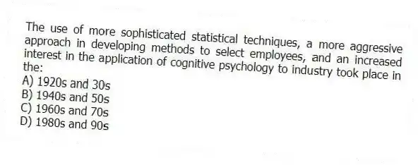 The use of more sophisticated statistical techniques, a more aggressive approach in developing methods to select employees, and an increased interest in the application of cognitive psychology to industry took place in the:
A) 1920s and 30s
B) 1940s and 50s
C) 1960s and 70s
D) 1980s and 90s